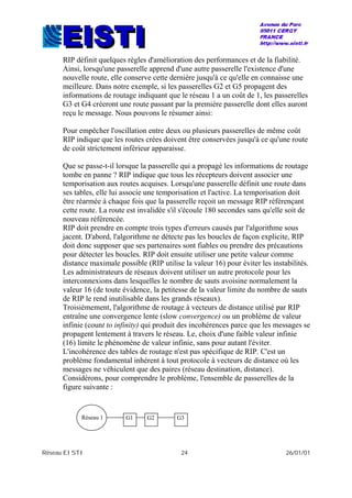 Réseau EISTI 24 26/01/01
RIP définit quelques règles d'amélioration des performances et de la fiabilité.
Ainsi, lorsqu'une passerelle apprend d'une autre passerelle l'existence d'une
nouvelle route, elle conserve cette dernière jusqu'à ce qu'elle en connaisse une
meilleure. Dans notre exemple, si les passerelles G2 et G5 propagent des
informations de routage indiquant que le réseau 1 a un coût de 1, les passerelles
G3 et G4 créeront une route passant par la première passerelle dont elles auront
reçu le message. Nous pouvons le résumer ainsi:
Pour empêcher l'oscillation entre deux ou plusieurs passerelles de même coût
RIP indique que les routes crées doivent être conservées jusqu'à ce qu'une route
de coût strictement inférieur apparaisse.
Que se passe-t-il lorsque la passerelle qui a propagé les informations de routage
tombe en panne ? RIP indique que tous les récepteurs doivent associer une
temporisation aux routes acquises. Lorsqu'une passerelle définit une route dans
ses tables, elle lui associe une temporisation et l'active. La temporisation doit
être réarmée à chaque fois que la passerelle reçoit un message RIP référençant
cette route. La route est invalidée s'il s'écoule 180 secondes sans qu'elle soit de
nouveau référencée.
RIP doit prendre en compte trois types d'erreurs causés par l'algorithme sous
jacent. D'abord, l'algorithme ne détecte pas les boucles de façon explicite, RIP
doit donc supposer que ses partenaires sont fiables ou prendre des précautions
pour détecter les boucles. RIP doit ensuite utiliser une petite valeur comme
distance maximale possible (RIP utilise la valeur 16) pour éviter les instabilités.
Les administrateurs de réseaux doivent utiliser un autre protocole pour les
interconnexions dans lesquelles le nombre de sauts avoisine normalement la
valeur 16 (de toute évidence, la petitesse de la valeur limite du nombre de sauts
de RIP le rend inutilisable dans les grands réseaux).
Troisièmement, l'algorithme de routage à vecteurs de distance utilisé par RIP
entraîne une convergence lente (slow convergence) ou un problème de valeur
infinie (count to infinity) qui produit des incohérences parce que les messages se
propagent lentement à travers le réseau. Le, choix d'une faible valeur infinie
(16) limite le phénomène de valeur infinie, sans pour autant l'éviter.
L'incohérence des tables de routage n'est pas spécifique de RIP. C'est un
problème fondamental inhérent à tout protocole à vecteurs de distance où les
messages ne véhiculent que des paires (réseau destination, distance).
Considérons, pour comprendre le problème, l'ensemble de passerelles de la
figure suivante :
Réseau 1 G1 G2 G3
 