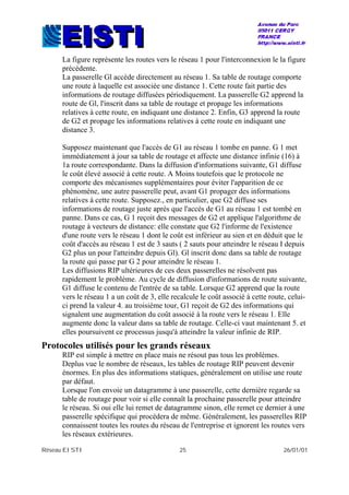 Réseau EISTI 25 26/01/01
La figure représente les routes vers le réseau 1 pour l'interconnexion le la figure
précédente.
La passerelle Gl accède directement au réseau 1. Sa table de routage comporte
une route à laquelle est associée une distance 1. Cette route fait partie des
informations de routage diffusées périodiquement. La passerelle G2 apprend la
route de Gl, l'inscrit dans sa table de routage et propage les informations
relatives à cette route, en indiquant une distance 2. Enfin, G3 apprend la route
de G2 et propage les informations relatives à cette route en indiquant une
distance 3.
Supposez maintenant que l'accès de G1 au réseau 1 tombe en panne. G 1 met
immédiatement à jour sa table de routage et affecte une distance infinie (16) à
1a route correspondante. Dans la diffusion d'informations suivante, G1 diffuse
le coût élevé associé à cette route. A Moins toutefois que le protocole ne
comporte des mécanismes supplémentaires pour éviter l'apparition de ce
phénomène, une autre passerelle peut, avant G1 propager des informations
relatives à cette route. Supposez., en particulier, que G2 diffuse ses
informations de routage juste après que l'accès de G1 au réseau 1 est tombé en
panne. Dans ce cas, G 1 reçoit des messages de G2 et applique l'algorithme de
routage à vecteurs de distance: elle constate que G2 l'informe de l'existence
d'une route vers le réseau 1 dont le coût est inférieur au sien et en déduit que le
coût d'accès au réseau 1 est de 3 sauts ( 2 sauts pour atteindre le réseau I depuis
G2 plus un pour l'atteindre depuis Gl). Gl inscrit donc dans sa table de routage
la route qui passe par G 2 pour atteindre le réseau 1.
Les diffusions RIP ultérieures de ces deux passerelles ne résolvent pas
rapidement le problème. Au cycle de diffusion d'informations de route suivante,
G1 diffuse le contenu de l'entrée de sa table. Lorsque G2 apprend que la route
vers le réseau 1 a un coût de 3, elle recalcule le coût associé à cette route, celui-
ci prend la valeur 4. au troisième tour, G1 reçoit de G2 des informations qui
signalent une augmentation du coût associé à la route vers le réseau 1. Elle
augmente donc la valeur dans sa table de routage. Celle-ci vaut maintenant 5. et
elles poursuivent ce processus jusqu'à atteindre la valeur infinie de RIP.
Protocoles utilisés pour les grands réseaux
RIP est simple à mettre en place mais ne résout pas tous les problèmes.
Deplus vue le nombre de réseaux, les tables de routage RIP peuvent devenir
énormes. En plus des informations statiques, généralement on utilise une route
par défaut.
Lorsque l'on envoie un datagramme à une passerelle, cette dernière regarde sa
table de routage pour voir si elle connaît la prochaine passerelle pour atteindre
le réseau. Si oui elle lui remet de datagramme sinon, elle remet ce dernier à une
passerelle spécifique qui procédera de même. Généralement, les passerelles RIP
connaissent toutes les routes du réseau de l'entreprise et ignorent les routes vers
les réseaux extérieures.
 