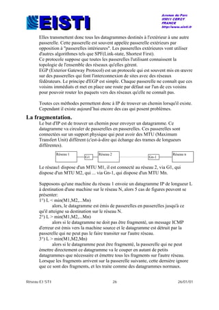 Réseau EISTI 26 26/01/01
Elles transmettent donc tous les datagrammes destinés à l'extérieur à une autre
passerelle. Cette passerelle est souvent appelée passerelle extérieurs par
opposition à "passerelles intérieures". Les passerelles extérieures vont utiliser
d'autres algorithmes tels que SPF(Link-state, Shortest First).
Ce protocole suppose que toutes les passerelles l'utilisant connaissent la
topologie de l'ensemble des réseaux qu'elles gèrent.
EGP (Exterior Gateway Protocol) est un protocole qui est souvent mis en œuvre
sur des passerelles qui font l'interconnexion de sites avec des réseaux
fédérateurs. Le principe d'EGP est simple. Chaque passerelle ne connaît que ces
voisins immédiats et met en place une route par défaut sur l'un de ces voisins
pour pouvoir router les paquets vers des réseaux qu'elle ne connaît pas.
Toutes ces méthodes permettent donc à IP de trouver un chemin lorsqu'il existe.
Cependant il existe aujourd’hui encore des cas qui posent problèmes.
La fragmentation.
Le but d'IP est de trouver un chemin pour envoyer un datagramme. Ce
datagramme va circuler de passerelles en passerelles. Ces passerelles sont
connectées sur un support physique qui peut avoir des MTU (Maximum
Transfert Unit) différent (c'est-à-dire qui échange des trames de longueurs
différentes).
Le réseau1 dispose d'un MTU M1, il est connecté au réseau 2, via G1, qui
dispose d'un MTU M2, qui ... via Gn-1, qui dispose d'un MTU Mn.
Supposons qu'une machine du réseau 1 envoie un datagramme IP de longueur L
à destination d'une machine sur le réseau N, alors 5 cas de figures peuvent se
présenter:
1°) L < min(M1,M2,...Mn)
alors, le datagramme est émis de passerelles en passerelles jusqu'à ce
qu'il atteigne sa destination sur le réseau N.
2°) L > min(M1,M2,...Mn)
alors si le datagramme ne doit pas être fragmenté, un message ICMP
d'erreur est émis vers la machine source et le datagramme est détruit par la
passerelle qui ne peut pas le faire transiter sur l'autre réseau.
3°) L > min(M1,M2,Mn)
alors si le datagramme peut être fragmenté, la passerelle qui ne peut
émettre directement ce datagramme va le couper en autant de petits
datagrammes que nécessaire et émettre tous les fragments sur l'autre réseau.
Lorsque les fragments arrivent sur la passerelle suivante, cette dernière ignore
que ce sont des fragments, et les traite comme des datagrammes normaux.
Réseau 1 Réseau 2
G1
Réseau n
Gn-1
 
