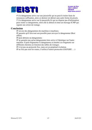 Réseau EISTI 27 26/01/01
4°) le datagramme arrive sur une passerelle qui ne peut le traiter faute de
ressources suffisantes, alors ce dernier est détruit sans autre forme de procès.
5°) le datagramme arrive sur la passerelle Gi qui ne dispose pas d'information
pour router ce datagramme, alors elle le détruit et émet un message ICMP qui
signale une erreur de routage.
Conclusion
IP envoie des datagrammes de machines à machines.
IP garantie qu'il fera tout son possible pour envoyer le datagramme (Best
effort).
IP peut détruire un datagramme.
IP ne garantie pas qu'un datagramme émis arrive à l'identique sur l'autre
machine. Il peut fragmenter le datagramme et émettre ces fragments sur
différents chemins en fonction des tables de routages.
IP n’est pas un protocole fixe, mais est en perpétuel évolution.
IP ne fixe pas seul les routes, il utilise d’autres protocoles (GGP,RIP, …)
 
