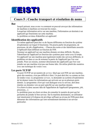 Réseau EISTI 28 26/01/01
Cours 5 : Couche transport et résolution de noms
But
Jusqu'à présent, nous avons vu comment on pouvait envoyer des informations
de machines à machines en trouvant les routes .
Lorsqu'une information arrive sur une machine, l'information est destinée à un
applicatif qui fonctionne sur cette machine.
Le problème est donc d'identifier cet applicatif.
Identification des applicatifs
Un même applicatif peut être vu de façons différentes en fonction du système
d'exploitation sur lequel il fonctionne. On pourra parler de programme, de
processus, de job, d'application,... Chacun des noms et des identifiants associés
à l'apllicatif étant différent en fonction de l'OS.
Nommer un applicatif sur une machine distante est donc difficile. De plus,
l'identifiant de l'applicatif en fonction des systèmes peut varier avec le temps.
Un applicatif sur une machine peut également rendre des services différents, le
problème est dans ce cas de nommer la partie de l'applicatif que l'on veut
joindre. Pour ces raisons, nommer directement des applicatifs que l'on veut
joindre sur une machine n'est pas une bonne idée. On utilise plutôt des numéros
avec une technique de rendez-vous.
Les ports TCP/IP
Un port TCP/IP est un numéro de service. Quel que soit l'OS sur une machine,
gérer des numéros, n'est pas difficile à faire. Un port doit être vu comme un lieu
de rendez-vous. Le programme serveur, va demander au système d'exploitation
de lui donner toutes les informations qui arrivent sur un ou plusieurs ports
donnés. Le programme client qui veut dialoguer avec le serveur, doit donc
émettre ses données vers un port spécifié sur une machine donnée.
Un client n'a donc aucune idée de l'appellation de l'applicatif (programme, job,
processus,...).
Le problème pour un client est donc de connaître le numéro de port qui lui
permettra de joindre le bon serveur. Sur la machine destinataire, un utilisateur
mal intentionné (s'il dispose de privilège suffisant au niveau de l'OS) peut donc
détourner des informations qui sont normalement destinées à un serveur
particulier.
 