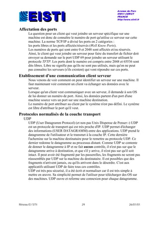 Réseau EISTI 29 26/01/01
Affectation des ports
La question pour un client qui veut joindre un serveur spécifique sur une
machine est donc de connaître le numéro de port qu'utilise ce serveur sur cette
machine. La norme TCP/IP a divisé les ports en 2 catégories :
les ports libres et les ports affectés/réservés (Well Know Ports).
Les numéros de ports qui sont entre 0 et 2048 sont affectés et/ou réservés.
Ainsi, le client qui veut joindre un serveur pour faire du transfert de fichier doit
envoyer sa demande sur le port UDP 69 pour joindre un serveur utilisant le
protocole TFTP. Les ports dont le numéro est compris entre 2048 et 65536 sont
dits libres. Libre ne signifie pas qu'ils ne sont pas utilisés, mais qu'on ne peut
pas connaître les serveurs (s'ils existent) qui vont répondre sur ces ports.
Etablissement d'une communication client serveur
Nous venons de voir comment on peut identifier un serveur sur une machine. Il
faut maintenant voir comment un client va échanger ses données avec le
serveur.
Lorsque qu'un client veut communiquer avec un serveur, il demande à son OS
de lui donner un numéro de port. Ainsi, les données partent d'un port d'une
machine source vers un port sur une machine destination.
Le numéro de port attribuer au client par le système n'est pas défini. Le système
est libre d'attribuer le port qu'il veut.
Protocoles normalisés de la couche transport
UDP
UDP (User Datagramm Protocol) (et non pas Unix Dispense de Penser:-) UDP
est un protocole de transport qui est très proche d'IP. UDP permet d'échanger
des informations (USER DATAGRAMM) entre des applications. UDP prend le
datagramme de l'utilisateur et le transmet à la couche IP. Cette dernière
l'achemine sur la machine destinataire pour le remettre au protocole UDP. Ce
dernier redonne le datagramme au processus distant. Comme UDP se contente
de donner le datagramme à IP et ne fait aucun contrôle, il n'est pas sur que le
datagramme arrive à destination, et que s'il y arrive, il n'est pas sur qu'il soit
intact. Il peut avoir été fragmenté par les passerelles, les fragments ne seront pas
réassemblés par UDP sur la machine du destinataire. Il est possibles que des
fragments n'arrivent jamais, ou qu'ils arrivent dans le désordre. C'est aux
applicatifs utilisant UDP de faire tous ces contrôles.
UDP est très peu sécurisé, il a été écrit et normaliser car il est très simple à
mettre en œuvre. Sa simplicité permet de l'utiliser pour télécharger des OS sur
des machines. UDP ouvre et referme une connexion pour chaque datagramme.
 