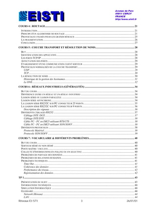 Réseaux EISTI 3 26/01/01
COURS 4 : ROUTAGE.......................................................................................................................................21
INTRODUCTION...................................................................................................................................................21
PRINCIPE D'UN ALGORITHME DE ROUTAGE .........................................................................................................21
PROTOCOLES UTILISÉS POUR LES GRANDS RÉSEAUX ..........................................................................................25
LA FRAGMENTATION..........................................................................................................................................26
CONCLUSION......................................................................................................................................................27
COURS 5 : COUCHE TRANSPORT ET RÉSOLUTION DE NOMS...........................................................28
BUT....................................................................................................................................................................28
IDENTIFICATION DES APPLICATIFS......................................................................................................................28
LES PORTS TCP/IP .............................................................................................................................................28
AFFECTATION DES PORTS ...................................................................................................................................29
ETABLISSEMENT D'UNE COMMUNICATION CLIENT SERVEUR ..............................................................................29
PROTOCOLES NORMALISÉS DE LA COUCHE TRANSPORT......................................................................................29
UDP...............................................................................................................................................................29
TCP................................................................................................................................................................30
LA RÉSOLUTION DE NOMS ..................................................................................................................................30
Historique de la gestion des hostnames.........................................................................................................31
Le DNS ..........................................................................................................................................................32
COURS 6 : RÉSEAUX INDUSTRIELS (GÉNÉRALITÉS) ...........................................................................34
BUT DU COURS ...................................................................................................................................................34
DIFFÉRENCE ENTRE UN RÉSEAU ET UN RÉSEAU INDUSTRIEL .................................................................................34
LIAISON SÉRIE OU LIAISON PARALLÈLE. .............................................................................................................34
LIAISON SÉRIE ASYNCHRONE..............................................................................................................................34
LA LIAISON SÉRIE RS232C SUR PC CONNECTEUR 25 POINTS.............................................................................35
LA LIAISON SÉRIE RS232C SUR PC CONNECTEUR 9 POINTS...............................................................................36
Description des signaux ................................................................................................................................36
DIFFÉRENTS CÂBLAGES RS232 ..........................................................................................................................37
Câblage DTE /DCE.......................................................................................................................................37
Câblage DTE/DTE ........................................................................................................................................38
Câble PC - PC en DB25 utilisant RTS/CTS ..................................................................................................38
Câble PC - PC en DB25 utilisant XON/XOFF..............................................................................................38
DIFFÉRENTS PROTOCOLES ..................................................................................................................................38
Protocole Matériel.........................................................................................................................................38
Protocole XON/XOFF...................................................................................................................................39
COURS 7 : VOCABULAIRE & DIFFÉRENTS PROBLÈMES.....................................................................40
BUT DU COURS ...................................................................................................................................................40
SERVEUR DÉDIÉ OU NON DÉDIÉ ..........................................................................................................................40
POSTE MAÎTRE / ESCLAVE...................................................................................................................................40
COLLECTE D'INFORMATIONS EN POLLING OU EN SELECTING ...............................................................................40
PROBLÈMES DE PARTAGE DES DONNÉES.............................................................................................................41
PROBLÈMES DE RELATIONS HUMAINES...............................................................................................................41
PROBLÈMES TECHNIQUES ...................................................................................................................................41
Time Out........................................................................................................................................................41
Cohérence des données .................................................................................................................................41
Performance du réseau..................................................................................................................................42
Représentation des données...........................................................................................................................42
TP 1.......................................................................................................................................................................43
PRÉSENTATION DU SUJET ...................................................................................................................................43
INFORMATIONS TECHNIQUES..............................................................................................................................44
SIMULATION INFORMATIQUE .............................................................................................................................44
GLOSSAIRE.........................................................................................................................................................44
Network (Réseau) ..........................................................................................................................................44
LAN: ..............................................................................................................................................................44
 