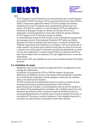 Réseau EISTI 30 26/01/01
TCP
TCP (Transport Control Protocol) est un autre protocole de la couche transport
de la famille TCP/IP. On dit que TCP est un protocole de bout en bout (END to
END). Lorsque deux applicatifs utilisent TCP pour échanger des données,
l'émetteur est sur que le récepteur reçoit exactement les données qui sont
émises. TCP gère les contrôles. Ce sont les logiciels TCP qui redemande la
transmission de paquets lorsque ces derniers ne sont pas arrivés sur le
destinataire. Il assure également la remise dans l'ordre des paquets échangés.
Si TCP s'appuie sur IP, il tente d'en corriger les défauts.
Le fonctionnement interne de TCP n'est pas trivial. Il procède par acquittement
des messages envoyés. Pour optimiser le transfert TCP utilise une fenêtre
glissante sur le bloc de données qu'il doit envoyer. La taille de la fenêtre fait
l'objet de négociations entre l'émetteur et le récepteur. TCP est dit protocole en
mode connecté, car lorsque qu'un canal est ouvert entre un client et un serveur,
ce dernier reste valide jusqu'à sa fermeture (qui doit être demandé par au moins
l’un des deux applicatifs). Le numéro de port affecté au client par son OS est
donc réservé durant toute la connexion TCP, que l'applicatif envoie ou non des
informations.
Tout comme UDP, pour identifier un service sur la machine distante TCP utilise
des ports.
La résolution de noms
Maintenant, nous savons comment un applicatif client et un applicatif serveur
échange des informations.
Ils utilisent via les protocoles TCP ou UDP des numéros de port pour
différencier les différents services et des adresses IP pour identifier la machine.
Si ces informations numériques sont très pratiques à traiter par des machines
elles le sont moins par des hommes.
TCP/IP ne donne pas de méthode pour associer un nom à un numéro de port.
Cependant beaucoup de systèmes permettent de le faire (fonction
getservbyname par exemple). La correspondance entre un nom de machine et
une adresse IP est maintenant bien normalisée, elle a d'ailleurs donné lieu à des
protocoles qui utilisent le DNS. Lorsque l'on parle de résolution de nom on
entend généralement par-là, la relation entre un nom de machine (hostname) et
son adresse IP. Pour que ce système fonctionne, il faut impérativement qu'il y
ait au plus une adresse IP qui corresponde au nom d'une machine.
 