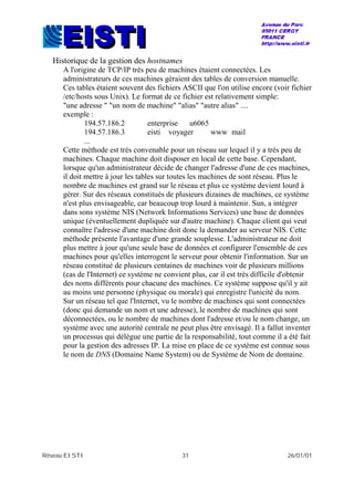 Réseau EISTI 31 26/01/01
Historique de la gestion des hostnames
A l'origine de TCP/IP très peu de machines étaient connectées. Les
administrateurs de ces machines géraient des tables de conversion manuelle.
Ces tables étaient souvent des fichiers ASCII que l'on utilise encore (voir fichier
/etc/hosts sous Unix). Le format de ce fichier est relativement simple:
"une adresse " "un nom de machine" "alias" "autre alias" ....
exemple :
194.57.186.2 enterprise u6065
194.57.186.3 eisti voyager www mail
...
Cette méthode est très convenable pour un réseau sur lequel il y a très peu de
machines. Chaque machine doit disposer en local de cette base. Cependant,
lorsque qu'un administrateur décide de changer l'adresse d'une de ces machines,
il doit mettre à jour les tables sur toutes les machines de sont réseau. Plus le
nombre de machines est grand sur le réseau et plus ce système devient lourd à
gérer. Sur des réseaux constitués de plusieurs dizaines de machines, ce système
n'est plus envisageable, car beaucoup trop lourd à maintenir. Sun, a intégrer
dans sons système NIS (Network Informations Services) une base de données
unique (éventuellement dupliquée sur d'autre machine). Chaque client qui veut
connaître l'adresse d'une machine doit donc la demander au serveur NIS. Cette
méthode présente l'avantage d'une grande souplesse. L'administrateur ne doit
plus mettre à jour qu'une seule base de données et configurer l'ensemble de ces
machines pour qu'elles interrogent le serveur pour obtenir l'information. Sur un
réseau constitué de plusieurs centaines de machines voir de plusieurs millions
(cas de l'Internet) ce système ne convient plus, car il est très difficile d'obtenir
des noms différents pour chacune des machines. Ce système suppose qu'il y ait
au moins une personne (physique ou morale) qui enregistre l'unicité du nom.
Sur un réseau tel que l'Internet, vu le nombre de machines qui sont connectées
(donc qui demande un nom et une adresse), le nombre de machines qui sont
déconnectées, ou le nombre de machines dont l'adresse et/ou le nom change, un
système avec une autorité centrale ne peut plus être envisagé. Il a fallut inventer
un processus qui délègue une partie de la responsabilité, tout comme il a été fait
pour la gestion des adresses IP. La mise en place de ce système est connue sous
le nom de DNS (Domaine Name System) ou de Système de Nom de domaine.
 