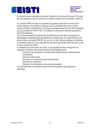 Réseau EISTI 33 26/01/01
Ce dernier pourra répondre ou donner l'adresse du serveur de la zone C.D. ainsi
de suite jusqu'à ce que le résolveur est obtenu l'adresse de la machine A.B.C.D.
Le système DNS est donc un système qui garantie l'unicité des noms sur le
réseau Internet. Ce système ne fait pas que la résolution des noms, il peut
contenir d'autres informations. Il peut par exemple donner le nom de la machine
qui a pour adresse 194.57.186.17 ou donner le nom de la machine qui gère le
mail d'un domaine,...
Le niveau principal de la hiérarchie du DNS n'a pas été choisi au hasard. Le
découpage est normalement géographique. Chaque pays est représenté par son
code de pays normalisé ISO (fr, uk, sp, us). A ceci s'ajoute quelques exceptions.
Le domaine arpa où l’on a regroupé les machines qui disposaient de noms avant
la mise en place du DNS.
Le domaine us existe mais aux USA, il est possible de faire enregistrer un
domaine en fonction du secteur d'activité de l'établissement.
Com pour les entreprises commerciales (dénomination internationale
maintenant)
Edu pour l'éducation
Gov pour les institutions gouvernementales
Mil pour les militaires
Org pour les institutions non gouvernementales
Un sous-domaine (ou machine) peut se faire enregistrer dans plusieurs
domaines.
 