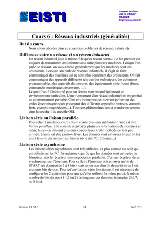 Réseau EISTI 34 26/01/01
Cours 6 : Réseaux industriels (généralités)
But du cours
Nous allons aborder dans ce cours des problèmes de réseaux industriels.
Différence entre un réseau et un réseau industriel
Un réseau industriel joue le même rôle qu'un réseau normal. Le but premier est
toujours de transmettre des informations entre plusieurs machines. Lorsque l'on
parle de réseaux, on sous-entend généralement que les machines sont des
ordinateurs. Lorsque l'on parle de réseaux industriels, il s'agit de faire
communiquer des machines qui ne sont plus seulement des ordinateurs. On fait
communiquer des appareils différents tels que des ordinateurs, des automates
programmables, des appareils de mesures, des équipements spécifiques (fours,
commandes numériques, ascenseurs, ...).
Le qualificatif d'industriel pour un réseau sous-entend également un
environnement particulier. L'environnement d'un réseau industriel est en général
un environnement perturbé. C'est environnement est souvent pollué par des
ondes électromagnétiques provenant des différents appareils (moteurs, courants
forts, champs magnétiques,...). Tous ces phénomènes sont à prendre en compte
dans la couche 1 du modèle OSI.
Liaison série ou liaison parallèle.
Pour relier 2 machines entre elles il existe plusieurs méthodes. L'une est dite
liaison parallèle. Elle consiste à envoyer plusieurs informations élémentaires en
même temps en utilisant plusieurs conducteurs. Cette méthode est très peu
utilisée. L'autre est dite Liaison Série. Les données sont envoyées bit par bit les
uns à la suite des autres ( ex: liaison série des PC, Ethernet,...)
Liaison série asynchrone
Les liaisons séries asynchrones sont très utilisées. La plus connue est celle qui
est utilisée sur les PC. Asynchrone signifie que les données sont envoyées de
l'émetteur vers le récepteur sans négociation préalable. C'est au récepteur de se
synchroniser sur l’émetteur. Pour ce faire l'émetteur doit envoyer un bit de
START ses données(de 5 à 8 bits) suivies ou non d'un bit de parité et de 1 ou
plusieurs bits de stop. Pour qu'une liaison série fonctionne, il est nécessaire de
configurer les 2 extrémités pour que qu'elles utilisent la même parité, le même
nombre de bits de stop (1 1,5 ou 2) la longueur des données échangées (5,6,7,
ou 8 bits).
 