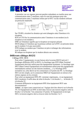 Réseau EISTI 37 26/01/01
A première vue ces signaux peuvent paraître redondants ou inutiles pour une
communication entre 2 machines, mais ils sont très pratiques pour une
communication entre 2 machines reliées par le RTC via des modems utilisant
un protocole matérielle.
Sur TX/RX, circulent les données qui sont échangées entre l'émetteur et le
récepteur.
RTS et CTS fixe la communication entre l’émetteur et son modem (ou le
récepteur et son modem )
DSR sur l'émetteur signifie que le récepteur est toujours présent.
DCD indique à l’émetteur que la porteuse utilisée sur le RTC est présente (donc
que le modem 2 n'a pas raccroché).
DTR indique au modem que l’émetteur est près à échanger des informations
avec le modem.
RI indique au récepteur que le modem détecte une sonnerie.
Différents câblages RS232
Câblage DTE /DCE
Pour relier 2 équipements via une liaison série la norme RS232 prévoit 2
brochages différents (DTE et DCE). Le brochage type DTE (Data Terminal
Equipement) doit être utilisé pour des équipements terminaux. Le brochage type
DCE (Data Control Equipement) est normalement utilisé pour des équipements
intermédiaires utilisés sur des liaisons (modems,...). Le brochage DTE
normalisé est, celui décrit sur les connecteurs à 25 points des PC. Le brochage
DCE est très simple, sur le connecteur DB25 de l'équipement on retrouve les
mêmes signaux en les croisant.
Pour relier un équipement DTE (PC, terminal, imprimante,..) à un équipement
DCE (modem), il suffit donc de relier la broche 1 à la broche 1,.... la broche 22
à la broche 22.
Comment différencier un équipement DTE d'un équipement DCE sans
documentation?
Astuce : au repos (sans connexion) un 1 logique doit être observé sur la broche
TX. Si l'équipement est DTE on doit donc trouver une tension négative entre la
broche 2 et la broche 7 du connecteur 25 points. Si l'équipement est de type
DCE, la tension négative doit se trouver entre les broches 3 et 7.
Emetteur
Modem 1 Modem 2
Récepteur
RS232
RS232
RTC
 