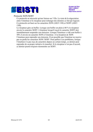 Réseau EISTI 39 26/01/01
Protocole XON/XOFF
Ce protocole ne nécessite qu'une liaison sur 3 fils. Le reste de la négociation
entre l’émetteur et le récepteur pour échanger des données ce fait par logiciel.
Ce protocole est basé sur les caractères XON (ASCI 11H) et XOFF (ASCI
13H).
Le récepteur gère un buffer. Lorsque son buffer est plein à 80 % le récepteur
envoie le caractère XOFF. L'émetteur lorsqu'il reçoit le caractère XOFF doit
immédiatement suspendre son émission. Lorsque l'émetteur a vidé sont buffer à
50% il envoie un caractère XON à l’émetteur. A la réception de XON
l’émetteur peut reprendre son émission. Il est possible que l'émetteur ne reçoive
pas ou perde les caractères XON/ XOFF. Pour pallier à ces problèmes, lorsque
l’émetteur n’a pas reçu de caractères depuis un certain temps, ce dernier peut
reprendre de sa propre initiative le transfert. Si le récepteur n’est pas d’accord,
ce dernier pourra toujours réemmettre un XOFF.
 