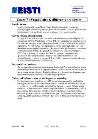 Réseaux EISTI EISTI Page :40 26/01/01
Cours 7 : Vocabulaire & différents problèmes
But du cours
Nous avons jusqu'à présent basé l'étude des réseaux sur des problèmes
techniques particuliers. Aujourd'hui, nous allons voir des concepts généraux sur
les réseaux et voir quelles en sont les avantages et les inconvénients.
Serveur dédié ou non dédié
Lorsque l'on parle de serveurs sans autre précision sur un réseau, on parle de
serveurs de fichiers. Un réseau à serveur dédié est un réseau sur lequel au moins
une machine n'est pas utilisée comme station de travail. C'est le cas des réseaux
Netware de Novell. Sur ce type de réseau au moins une machine (le serveur)
fonctionne sur un système particulier (Netware) tandis que les autres continuent
à travailler sur le système d'exploitation "normal"(PC sous dos, Windows,
OS2). Sur le serveur, on ne peut faire fonctionner que des programmes
spécifiques. Sur un réseau sans serveur dédié toutes les machines sont
susceptibles de permettre le partage de leurs fichiers aux autres stations (réseau
Windows for WorkGroup, Windows NT,...).
Poste maître / esclave
Sur certains réseaux (souvent des réseaux Automates Programmables) on trouve
une notion de poste maître et de poste esclave. Le poste maître est un des postes
sur le réseau qui va échanger des informations avec les esclaves. En aucun cas,
une communication d'esclave à esclave ne sera possible.
Collecte d'informations en polling ou en selecting
Un fonctionnement en polling est établi lorsqu'un processus (ou machine) va
interroger les autres pour savoir si ces derniers ont des informations à échanger
avec celui-ci (ce mode est celui qui est utilisé dans des réseaux de type maître /
esclave). Un fonctionnement en selecting est différent. Le processus qui collecte
les demande d'informations attend que d'autres processus (ou machine ) lui
demande quelque chose (fonctionnement de type client / serveur). On parle de
selecting, car le serveur doit "choisir " d'où vient la demande et voir comment y
réagir.
 