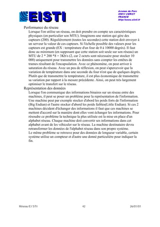 Réseau EISTI 42 26/01/01
Performance du réseau
Lorsque l'on utilise un réseau, on doit prendre en compte ses caractéristiques
physiques (en particulier son MTU). Imaginons une station qui gère des
capteurs (200). Régulièrement (toutes les secondes) cette station doit envoyer à
un serveur la valeur de ces capteurs. Si l'échelle possible des valeurs pour les
capteurs est grande (EX : température d'un four de 0 à 10000 degrés). Il faut
donc au minimum (en supposant que cette station soit seule sur son réseau) un
MTU de 2 * 200 *8 = 3Kb/s (2, car 2 octets sont nécessaire pour stocker 10
000) uniquement pour transmettre les données sans compter les entêtes de
trames résultant de l'encapsulation. Avec ce phénomène, on peut arriver à
saturation du réseau. Avec un peu de réflexion, on peut s'apercevoir que la
variation de température dans une seconde du four n'est que de quelques degrés.
Plutôt que de transmettre la température, il est plus économique de transmettre
sa variation par rapport à la mesure précédente. Ainsi, on peut très largement
optimiser le transfert sur le réseau.
Représentation des données
Lorsque l'on communique des informations binaires sur un réseau entre des
machines, il peut se poser un problème pour la représentation de l'information.
Une machine peut par exemple stocker d'abord les poids forts de l'information
(Big Endian) et l'autre stocker d'abord les poids faibles(Little Endian). Si ces 2
machines décident d'échanger des informations il faut que ces machines se
mettent d'accord sur la manière dont elles vont échanger les informations. Pour
résoudre ce problème la technique la plus utilisée est la mise en place d'un
alphabet réseau. Chaque machine doit convertir ses informations dans cet
alphabet avant de les véhiculer sur le réseau. La machine destinataire devra
retransformer les données de l'alphabet réseau dans son propre système.
Le même problème se retrouve pour des données de longueur variable, certain
système utilise un compteur et d'autre une donné particulière pour indiquer la
fin.
 