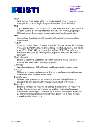 Réseau EISTI 45 26/01/01
MAN
(Metropolitan Area Network) Ce type de réseaux est récent et garde les
avantages des LAN sur de plus longues distances de l'ordre de la ville.
OSI
(Open Systems Interconnection) modèle de référence pour l'interconnexion des
systèmes ouverts. Le modèle OSI est un modèle à sept couches, proposé par
l'ISO, qui permet de représenter toutes les choses qu'un réseau doit gérer.
ISO
(International Standardization Organisation) Organisation internationale de
normalisation
TCP/IP
(Transfert Control Protocol /Internet Protocol)TCP/IP est un nom de famille de
protocoles. TCP et IP sont deux protocoles de cette famille, mais ne sont pas les
seuls (UDP, ICMP, IGP,...). Lorsque l'on parle de "TCP/IP" on parle de la
famille des protocoles TCP/IP en général, et pas des protocoles TCP et IP en
particulier.
Matériels actifs
Ensemble d'appareils dont le but est d'intervenir sur un réseau afin de le
connecté à un autre ou d'en améliorer sa qualité.
Adressage
Technique qui permet d'identifier une machine particulière sur un réseau.
Routage
Méthode et protocoles qui permettent de trouver un chemin pour échanger des
informations entre machines sur un réseau.
Client/Serveur
Méthode de programmation qui permet de structurer des applications qui
échangent des informations entre plusieurs machines et/ou processus.
Protocole
Ensemble de règles qui régissent un échange d'informations. Un réseau pour
son bon fonctionnement, suppose que les machines qui vont échanger des
informations ont des règles communes sur la manière de dialoguer. Un réseau
est généralement régi par plusieurs protocoles (protocoles de hauts niveaux,
protocoles de bas niveaux ,...).
 