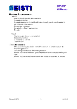 Réseaux EISTI 47 26/01/01
Ossature des programmes
Serveur
Voici la marche à suivre pour un serveur
Demander un socket
Demander au système de rediriger les données qui pourraient arrivées sur le
port vers notre programmes.
Attendre une connexion.
Accepter (ou refuser) la connexion.
Répondre
Client
Voici la marche à suivre pour un client
Demander un socket
Se connecter au serveur
Communiquer.
Travail demander
A l'aide du manuel, repérer les "include" nécessaire au fonctionnement des
différentes primitives.
Etudier les paramètres des différentes primitives.
Réaliser l'écriture d'un serveur qui affiche une chaîne de caractères émise par le
client.
Réaliser l'écriture d'un client qui envoie une chaîne de caractères au serveur.
 