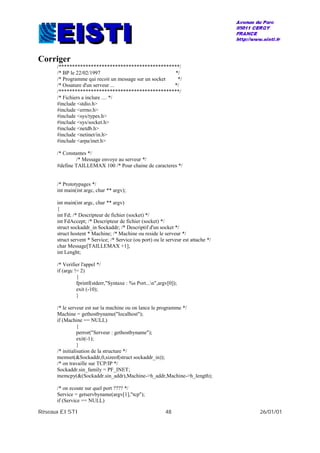 Réseaux EISTI 48 26/01/01
Corriger
/*********************************************/
/* BP le 22/02/1997 */
/* Programme qui recoit un message sur un socket */
/* Ossature d'un serveur ... */
/*********************************************/
/* Fichiers a inclure .... */
#include <stdio.h>
#include <errno.h>
#include <sys/types.h>
#include <sys/socket.h>
#include <netdb.h>
#include <netinet/in.h>
#include <arpa/inet.h>
/* Constantes */
/* Message envoye au serveur */
#define TAILLEMAX 100 /* Pour chaine de caracteres */
/* Prototypages */
int main(int argc, char ** argv);
int main(int argc, char ** argv)
{
int Fd; /* Descripteur de fichier (socket) */
int FdAccept; /* Descripteur de fichier (socket) */
struct sockaddr_in Sockaddr; /* Descriptif d'un socket */
struct hostent * Machine; /* Machine ou reside le serveur */
struct servent * Service; /* Service (ou port) ou le serveur est attache */
char Message[TAILLEMAX +1];
int Lenght;
/* Verifier l'appel */
if (argc != 2)
{
fprintf(stderr,"Syntaxe : %s Port...n",argv[0]);
exit (-10);
}
/* le serveur est sur la machine ou on lance le programme */
Machine = gethostbyname("localhost");
if (Machine == NULL)
{
perror("Serveur : gethostbyname");
exit(-1);
}
/* initialisation de la structure */
memset(&Sockaddr,0,sizeof(struct sockaddr_in));
/* on travaille sur TCP/IP */
Sockaddr.sin_family = PF_INET;
memcpy(&(Sockaddr.sin_addr),Machine->h_addr,Machine->h_length);
/* on ecoute sur quel port ???? */
Service = getservbyname(argv[1],"tcp");
if (Service == NULL)
 
