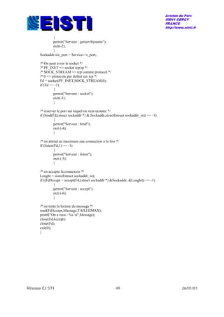 Réseaux EISTI 49 26/01/01
{
perror("Serveur : getservbyname");
exit(-2);
}
Sockaddr.sin_port = Service->s_port;
/* On peut avoir le socket */
/* PF_INET => socket tcp/ip */
/* SOCK_STREAM => tcp comme protocol */
/* 0 => protocole par defaut sur tcp */
Fd = socket(PF_INET,SOCK_STREAM,0);
if (Fd == -1)
{
perror("Serveur : socket");
exit(-3);
}
/* reserver le port sur lequel on veut ecouter */
if (bind(Fd,(struct sockaddr *) & Sockaddr,sizeof(struct sockaddr_in)) == -1)
{
perror("Serveur : bind");
exit (-4);
}
/* on attend au maximum une connection a la fois */
if (listen(Fd,1) == -1)
{
perror("Serveur : listen");
exit (-5);
}
/* on accepte la connexion */
Lenght = sizeof(struct sockaddr_in);
if ((FdAccept = accept(Fd,(struct sockaddr *) &Sockaddr, &Lenght)) == -1)
{
perror("Serveur : accept");
exit (-6);
}
/* on tente la lecture du message */
read(FdAccept,Message,TAILLEMAX);
printf("On a recu : %s n",Message);
close(FdAccept);
close(Fd);
exit(0);
}
 