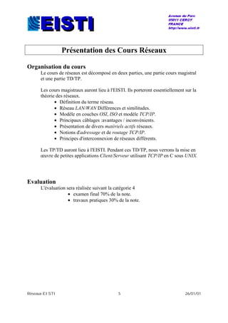 Réseaux EISTI 5 26/01/01
Présentation des Cours Réseaux
Organisation du cours
Le cours de réseaux est décomposé en deux parties, une partie cours magistral
et une partie TD/TP.
Les cours magistraux auront lieu à l'EISTI. Ils porteront essentiellement sur la
théorie des réseaux.
• Définition du terme réseau.
• Réseau LAN/WAN Différences et similitudes.
• Modèle en couches OSI, ISO et modèle TCP/IP.
• Principaux câblages :avantages / inconvénients.
• Présentation de divers matériels actifs réseaux.
• Notions d'adressage et de routage TCP/IP.
• Principes d'interconnexion de réseaux différents.
Les TP/TD auront lieu à l'EISTI. Pendant ces TD/TP, nous verrons la mise en
œuvre de petites applications Client/Serveur utilisant TCP/IP en C sous UNIX.
Evaluation
L'évaluation sera réalisée suivant la catégorie 4
• examen final 70% de la note.
• travaux pratiques 30% de la note.
 