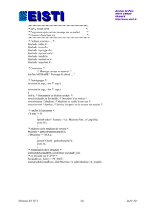 Réseaux EISTI 50 26/01/01
/*********************************************/
/* BP le 22/02/1997 */
/* Programme qui emet un message sur un socket */
/* Ossature d'un client tcp */
/**********************************************/
/* Fichiers a inclure .... */
#include <stdio.h>
#include <errno.h>
#include <sys/types.h>
#include <sys/socket.h>
#include <netdb.h>
#include <netinet/in.h>
#include <arpa/inet.h>
/* Constantes */
/* Message envoye au serveur */
#define MESSAGE " Message du client .... "
/* Prototypages */
int main(int argc, char ** argv);
int main(int argc, char ** argv)
{
int Fd; /* Descripteur de fichier (socket) */
struct sockaddr_in Sockaddr; /* Descriptif d'un socket */
struct hostent * Machine; /* Machine ou reside le serveur */
struct servent * Service; /* Service (ou port) ou le serveur est attache */
/* verifier le lancement */
if ( argc != 3)
{
fprintf(stderr," Syntaxe : %s : Machine Port...n",argv[0]);
exit(-10);
}
/* addresse de la machine du serveur */
Machine = gethostbyname(argv[1]);
if (Machine == NULL)
{
perror("Client : gethostbyname");
exit(-1);
}
/* initialisation de la structure */
memset(&Sockaddr,0,sizeof(struct sockaddr_in));
/* on travaille sur TCP/IP */
Sockaddr.sin_family = PF_INET;
memcpy(&Sockaddr.sin_addr,Machine->h_addr,Machine->h_length);
 