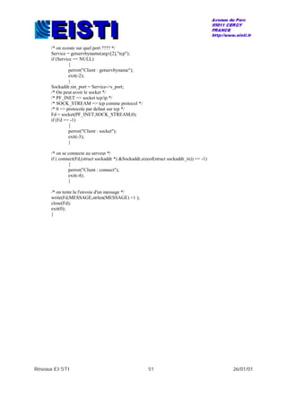Réseaux EISTI 51 26/01/01
/* on ecoute sur quel port ???? */
Service = getservbyname(argv[2],"tcp");
if (Service == NULL)
{
perror("Client : getservbyname");
exit(-2);
}
Sockaddr.sin_port = Service->s_port;
/* On peut avoir le socket */
/* PF_INET => socket tcp/ip */
/* SOCK_STREAM => tcp comme protocol */
/* 0 => protocole par defaut sur tcp */
Fd = socket(PF_INET,SOCK_STREAM,0);
if (Fd == -1)
{
perror("Client : socket");
exit(-3);
}
/* on se connecte au serveur */
if ( connect(Fd,(struct sockaddr *) &Sockaddr,sizeof(struct sockaddr_in)) == -1)
{
perror("Client : connect");
exit(-4);
}
/* on tente la l'envoie d'un message */
write(Fd,MESSAGE,strlen(MESSAGE) +1 );
close(Fd);
exit(0);
}
 