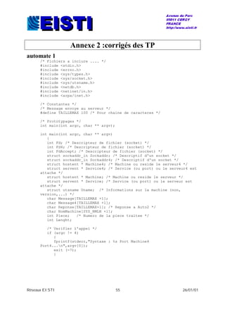 Réseaux EISTI 55 26/01/01
Annexe 2 :corrigés des TP
automate 1
/* Fichiers a inclure .... */
#include <stdio.h>
#include <errno.h>
#include <sys/types.h>
#include <sys/socket.h>
#include <sys/utsname.h>
#include <netdb.h>
#include <netinet/in.h>
#include <arpa/inet.h>
/* Constantes */
/* Message envoye au serveur */
#define TAILLEMAX 100 /* Pour chaine de caracteres */
/* Prototypages */
int main(int argc, char ** argv);
int main(int argc, char ** argv)
{
int Fd; /* Descripteur de fichier (socket) */
int Fd4; /* Descripteur de fichier (socket) */
int FdAccept; /* Descripteur de fichier (socket) */
struct sockaddr_in Sockaddr; /* Descriptif d'un socket */
struct sockaddr_in Sockaddr4; /* Descriptif d'un socket */
struct hostent * Machine4; /* Machine ou reside le serveur4 */
struct servent * Service4; /* Service (ou port) ou le serveur4 est
attache */
struct hostent * Machine; /* Machine ou reside le serveur */
struct servent * Service; /* Service (ou port) ou le serveur est
attache */
struct utsname Uname; /* Informations sur la machine (non,
version,...) */
char Message[TAILLEMAX +1];
char Message4[TAILLEMAX +1];
char Reponse[TAILLEMAX+1]; /* Reponse a Auto2 */
char NomMachine[SYS_NMLN +1];
int Piece; /* Numero de la piece traitee */
int Lenght;
/* Verifier l'appel */
if (argc != 4)
{
fprintf(stderr,"Syntaxe : %s Port Machine4
Port4...n",argv[0]);
exit (-7);
}
 