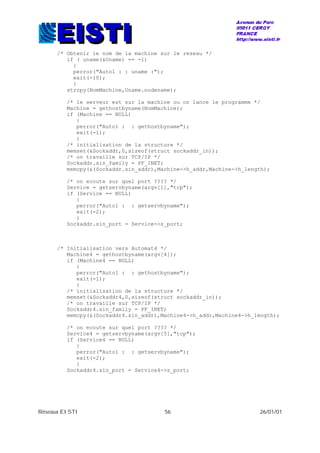 Réseaux EISTI 56 26/01/01
/* Obtenir le nom de la machine sur le reseau */
if ( uname(&Uname) == -1)
{
perror("Auto1 : : uname :");
exit(-10);
}
strcpy(NomMachine,Uname.nodename);
/* le serveur est sur la machine ou on lance le programme */
Machine = gethostbyname(NomMachine);
if (Machine == NULL)
{
perror("Auto1 : : gethostbyname");
exit(-1);
}
/* initialisation de la structure */
memset(&Sockaddr,0,sizeof(struct sockaddr_in));
/* on travaille sur TCP/IP */
Sockaddr.sin_family = PF_INET;
memcpy(&(Sockaddr.sin_addr),Machine->h_addr,Machine->h_length);
/* on ecoute sur quel port ???? */
Service = getservbyname(argv[1],"tcp");
if (Service == NULL)
{
perror("Auto1 : : getservbyname");
exit(-2);
}
Sockaddr.sin_port = Service->s_port;
/* Initialisation vers Automat4 */
Machine4 = gethostbyname(argv[4]);
if (Machine4 == NULL)
{
perror("Auto1 : : gethostbyname");
exit(-1);
}
/* initialisation de la structure */
memset(&Sockaddr4,0,sizeof(struct sockaddr_in));
/* on travaille sur TCP/IP */
Sockaddr4.sin_family = PF_INET;
memcpy(&(Sockaddr4.sin_addr),Machine4->h_addr,Machine4->h_length);
/* on ecoute sur quel port ???? */
Service4 = getservbyname(argv[5],"tcp");
if (Service4 == NULL)
{
perror("Auto1 : : getservbyname");
exit(-2);
}
Sockaddr4.sin_port = Service4->s_port;
 