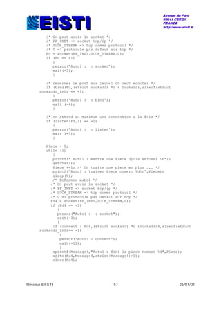 Réseaux EISTI 57 26/01/01
/* On peut avoir le socket */
/* PF_INET => socket tcp/ip */
/* SOCK_STREAM => tcp comme protocol */
/* 0 => protocole par defaut sur tcp */
Fd = socket(PF_INET,SOCK_STREAM,0);
if (Fd == -1)
{
perror("Auto1 : : socket");
exit(-3);
}
/* reserver le port sur lequel on veut ecouter */
if (bind(Fd,(struct sockaddr *) & Sockaddr,sizeof(struct
sockaddr_in)) == -1)
{
perror("Auto1 : : bind");
exit (-4);
}
/* on attend au maximum une connection a la fois */
if (listen(Fd,1) == -1)
{
perror("Auto1 : : listen");
exit (-5);
}
Piece = 0;
while (1)
{
printf(" Auto1 : Mettre une Piece (puis RETURN) n");
getchar();
Piece +=1; /* On traite une piece en plus ... */
printf("Auto1 : Traiter Piece numero %dn",Piece);
sleep(5);
/* Informer auto4 */
/* On peut avoir le socket */
/* PF_INET => socket tcp/ip */
/* SOCK_STREAM => tcp comme protocol */
/* 0 => protocole par defaut sur tcp */
Fd4 = socket(PF_INET,SOCK_STREAM,0);
if (Fd4 == -1)
{
perror("Auto1 : : socket");
exit(-3);
}
if (connect ( Fd4,(struct sockaddr *) &Sockaddr4,sizeof(struct
sockaddr_in))== -1)
{
perror("Auto1 : connect");
exit(-11);
}
sprintf(Message4,"Auto1 a fini la piece numero %d",Piece);
write(Fd4,Message4,strlen(Message4)+1);
close(Fd4);
 