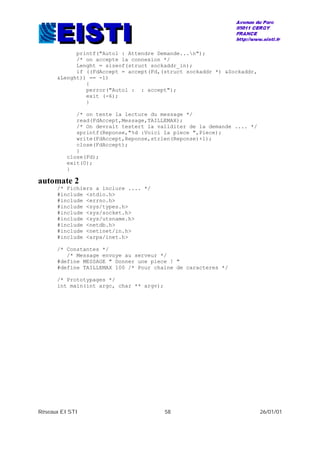 Réseaux EISTI 58 26/01/01
printf("Auto1 : Attendre Demande...n");
/* on accepte la connexion */
Lenght = sizeof(struct sockaddr_in);
if ((FdAccept = accept(Fd,(struct sockaddr *) &Sockaddr,
&Lenght)) == -1)
{
perror("Auto1 : : accept");
exit (-6);
}
/* on tente la lecture du message */
read(FdAccept,Message,TAILLEMAX);
/* On devrait testert la validiter de la demande .... */
sprintf(Reponse,"%d :Voici la piece ",Piece);
write(FdAccept,Reponse,strlen(Reponse)+1);
close(FdAccept);
}
close(Fd);
exit(0);
}
automate 2
/* Fichiers a inclure .... */
#include <stdio.h>
#include <errno.h>
#include <sys/types.h>
#include <sys/socket.h>
#include <sys/utsname.h>
#include <netdb.h>
#include <netinet/in.h>
#include <arpa/inet.h>
/* Constantes */
/* Message envoye au serveur */
#define MESSAGE " Donner une piece ! "
#define TAILLEMAX 100 /* Pour chaine de caracteres */
/* Prototypages */
int main(int argc, char ** argv);
 