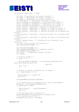 Réseaux EISTI 59 26/01/01
int main(int argc, char ** argv)
{
int Fd4; /* Descripteur de fichier (socket) */
int Fd21; /* Descripteur de fichier (socket) */
int Fd23; /* Descripteur de fichier (socket) */
int FdAccept23; /* Descripteur de fichier (socket) */
struct sockaddr_in Sockaddr23; /* Descriptif d'un socket */
struct sockaddr_in Sockaddr4; /* Descriptif d'un socket */
struct sockaddr_in Sockaddr21; /* Descriptif d'un socket */
struct hostent * Machine4; /* Machine ou reside auto4 */
struct hostent * Machine23; /* Machine ou reside le client */
struct hostent * Machine21; /* Machine ou reside le serveur */
struct servent * Service21; /* Service (ou port) ou le serveur est
attache */
struct servent * Service4; /* Service (ou port) ou le serveur 4est
attache */
struct servent * Service23; /* Service (ou port) ou le serveur est
attache */
struct utsname Uname; /* Informations sur la machine (non,
version,...) */
int res; /* pour tester les fonctions */
char Message4[TAILLEMAX +1];
char Message[TAILLEMAX +1];
char Reponse[TAILLEMAX+1]; /* Reponse a Auto3 */
char NomMachine[SYS_NMLN +1];
int Piece; /* Numero de la piece traitee */
int Lenght;
/* Verifier l'appel */
if (argc != 6)
{
fprintf(stderr,"Syntaxe : %s PortServeur MachineClinet
PortClient Machine4 port4n",
argv[0]);
exit (-7);
}
/* Obtenir le nom de la machine sur le reseau */
if ( uname(&Uname) == -1)
{
perror("Auto2 : : uname :");
exit(-10);
}
strcpy(NomMachine,Uname.nodename);
/* le serveur est sur la machine ou on lance le programme */
Machine23 = gethostbyname(NomMachine);
if (Machine23 == NULL)
{
perror("Auto2 : : gethostbyname");
exit(-1);
}
/* initialisation de la structure */
memset(&Sockaddr23,0,sizeof(struct sockaddr_in));
/* on travaille sur TCP/IP */
Sockaddr23.sin_family = PF_INET;
 
