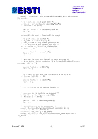 Réseaux EISTI 60 26/01/01
memcpy(&(Sockaddr23.sin_addr),Machine23->h_addr,Machine23-
>h_length);
/* on ecoute sur quel port ???? */
Service23 = getservbyname(argv[1],"tcp");
if (Service23 == NULL)
{
perror("Auto2 : : getservbyname");
exit(-2);
}
Sockaddr23.sin_port = Service23->s_port;
/* On peut avoir le socket */
/* PF_INET => socket tcp/ip */
/* SOCK_STREAM => tcp comme protocol */
/* 0 => protocole par defaut sur tcp */
Fd23 = socket(PF_INET,SOCK_STREAM,0);
if (Fd23 == -1)
{
perror("Auto2 : : socket");
exit(-3);
}
/* reserver le port sur lequel on veut ecouter */
if (bind(Fd23,(struct sockaddr *) & Sockaddr23,sizeof(struct
sockaddr_in)) == -1)
{
perror("Auto2 : : bind");
exit (-4);
}
/* on attend au maximum une connection a la fois */
if (listen(Fd23,1) == -1)
{
perror("Auto2 : : listen");
exit (-5);
}
/* Initialisation de la partie Client */
/* addresse de la machine du serveur */
Machine21 = gethostbyname(argv[2]);
if (Machine21 == NULL)
{
perror("Auto2 : gethostbyname");
exit(-1);
}
/* initialisation de la structure */
memset(&Sockaddr21,0,sizeof(struct sockaddr_in));
/* on travaille sur TCP/IP */
Sockaddr21.sin_family = PF_INET;
memcpy(&Sockaddr21.sin_addr,Machine21->h_addr,Machine21-
>h_length);
 