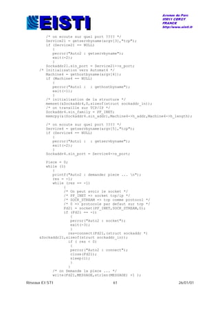 Réseaux EISTI 61 26/01/01
/* on ecoute sur quel port ???? */
Service21 = getservbyname(argv[3],"tcp");
if (Service21 == NULL)
{
perror("Auto2 : getservbyname");
exit(-2);
}
Sockaddr21.sin_port = Service21->s_port;
/* Initialisation vers Automat4 */
Machine4 = gethostbyname(argv[4]);
if (Machine4 == NULL)
{
perror("Auto1 : : gethostbyname");
exit(-1);
}
/* initialisation de la structure */
memset(&Sockaddr4,0,sizeof(struct sockaddr_in));
/* on travaille sur TCP/IP */
Sockaddr4.sin_family = PF_INET;
memcpy(&(Sockaddr4.sin_addr),Machine4->h_addr,Machine4->h_length);
/* on ecoute sur quel port ???? */
Service4 = getservbyname(argv[5],"tcp");
if (Service4 == NULL)
{
perror("Auto1 : : getservbyname");
exit(-2);
}
Sockaddr4.sin_port = Service4->s_port;
Piece = 0;
while (1)
{
printf("Auto2 : demander piece ... n");
res = -1;
while (res == -1)
{
/* On peut avoir le socket */
/* PF_INET => socket tcp/ip */
/* SOCK_STREAM => tcp comme protocol */
/* 0 => protocole par defaut sur tcp */
Fd21 = socket(PF_INET,SOCK_STREAM,0);
if (Fd21 == -1)
{
perror("Auto2 : socket");
exit(-3);
}
res=connect(Fd21,(struct sockaddr *)
&Sockaddr21,sizeof(struct sockaddr_in));
if ( res < 0)
{
perror("Auto2 : connect");
close(Fd21);
sleep(1);
}
}
/* on Demande la piece ... */
write(Fd21,MESSAGE,strlen(MESSAGE) +1 );
 