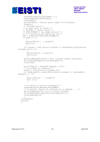 Réseaux EISTI 62 26/01/01
read(Fd21,Reponse,TAILLEMAX +1 );
sscanf(Reponse,"%d",&Piece);
close(Fd21);
printf("Auto2 : Traiter piece numero %d n",Piece);
sleep(5);
/* Informer Auto4 */
/* On peut avoir le socket */
/* PF_INET => socket tcp/ip */
/* SOCK_STREAM => tcp comme protocol */
/* 0 => protocole par defaut sur tcp */
Fd4 = socket(PF_INET,SOCK_STREAM,0);
if (Fd4 == -1)
{
perror("Auto1 : : socket");
exit(-3);
}
if (connect ( Fd4,(struct sockaddr *) &Sockaddr4,sizeof(struct
sockaddr_in))== -1)
{
perror("Auto2 : connect");
exit(-11);
}
sprintf(Message4,"Auto2 a fini la piece numero %d",Piece);
write(Fd4,Message4,strlen(Message4)+1);
close(Fd4);
printf("Auto2 : Attendre Demande...n");
/* on accepte la connexion */
Lenght = sizeof(struct sockaddr_in);
if ((FdAccept23= accept(Fd23,(struct sockaddr *) &Sockaddr23,
&Lenght)) == -1)
{
perror("Auto2 : : accept");
exit (-6);
}
/* on tente la lecture du message */
read(FdAccept23,Message,TAILLEMAX);
/* On devrait testert la validiter de la demande .... */
sprintf(Reponse,"%d :Voici la piece ",Piece);
write(FdAccept23,Reponse,strlen(Reponse)+1);
close(FdAccept23);
}
close(Fd23);
exit(0);
}
 