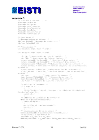 Réseaux EISTI 63 26/01/01
automate 3
/* Fichiers a inclure .... */
#include <stdio.h>
#include <errno.h>
#include <sys/types.h>
#include <sys/socket.h>
#include <netdb.h>
#include <netinet/in.h>
#include <arpa/inet.h>
/* Constantes */
/* Message envoye au serveur */
#define MESSAGE " Message du client .... "
#define TAILLEMAX 100
/* Prototypages */
int main(int argc, char ** argv);
int main(int argc, char ** argv)
{
int Fd; /* Descripteur de fichier (socket) */
int Fd4; /* Descripteur de fichier (socket) */
struct sockaddr_in Sockaddr; /* Descriptif d'un socket */
struct sockaddr_in Sockaddr4; /* Descriptif d'un socket */
struct hostent * Machine4; /* Machine ou reside le serveur4 */
struct servent * Service4; /* Service (ou port) ou le serveur4 est
attache */
struct hostent * Machine; /* Machine ou reside le serveur */
struct servent * Service; /* Service (ou port) ou le serveur est
attache */
int res; /* pour tester le connect */
char Reponse[TAILLEMAX +1];/* Reponse du serveur */
char Message4[TAILLEMAX +1];/* Reponse du serveur */
int Piece ; /* numero de la piece a traiter */
/* verifier le lancement */
if ( argc != 5)
{
fprintf(stderr," Auto3 : Syntaxe : %s : Machine Port Machine4
Port4...n",argv[0]);
exit(-10);
}
/* addresse de la machine du serveur */
Machine = gethostbyname(argv[1]);
if (Machine == NULL)
{
perror("Auto3 : gethostbyname");
exit(-1);
}
/* initialisation de la structure */
memset(&Sockaddr,0,sizeof(struct sockaddr_in));
/* on travaille sur TCP/IP */
Sockaddr.sin_family = PF_INET;
memcpy(&Sockaddr.sin_addr,Machine->h_addr,Machine->h_length);
 