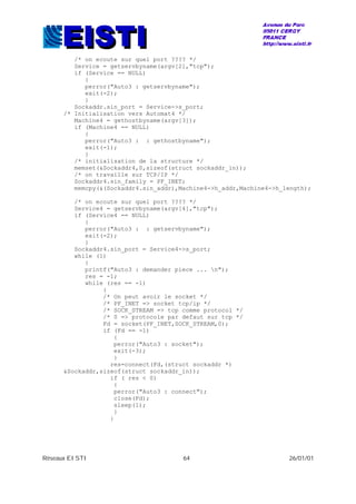 Réseaux EISTI 64 26/01/01
/* on ecoute sur quel port ???? */
Service = getservbyname(argv[2],"tcp");
if (Service == NULL)
{
perror("Auto3 : getservbyname");
exit(-2);
}
Sockaddr.sin_port = Service->s_port;
/* Initialisation vers Automat4 */
Machine4 = gethostbyname(argv[3]);
if (Machine4 == NULL)
{
perror("Auto3 : : gethostbyname");
exit(-1);
}
/* initialisation de la structure */
memset(&Sockaddr4,0,sizeof(struct sockaddr_in));
/* on travaille sur TCP/IP */
Sockaddr4.sin_family = PF_INET;
memcpy(&(Sockaddr4.sin_addr),Machine4->h_addr,Machine4->h_length);
/* on ecoute sur quel port ???? */
Service4 = getservbyname(argv[4],"tcp");
if (Service4 == NULL)
{
perror("Auto3 : : getservbyname");
exit(-2);
}
Sockaddr4.sin_port = Service4->s_port;
while (1)
{
printf("Auto3 : demander piece ... n");
res = -1;
while (res == -1)
{
/* On peut avoir le socket */
/* PF_INET => socket tcp/ip */
/* SOCK_STREAM => tcp comme protocol */
/* 0 => protocole par defaut sur tcp */
Fd = socket(PF_INET,SOCK_STREAM,0);
if (Fd == -1)
{
perror("Auto3 : socket");
exit(-3);
}
res=connect(Fd,(struct sockaddr *)
&Sockaddr,sizeof(struct sockaddr_in));
if ( res < 0)
{
perror("Auto3 : connect");
close(Fd);
sleep(1);
}
}
 