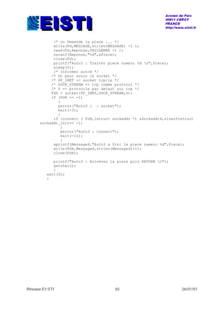 Réseaux EISTI 65 26/01/01
/* on Demande la piece ... */
write(Fd,MESSAGE,strlen(MESSAGE) +1 );
read(Fd,Reponse,TAILLEMAX +1 );
sscanf(Reponse,"%d",&Piece);
close(Fd);
printf("Auto3 : Traiter piece numero %d n",Piece);
sleep(5);
/* Informer auto4 */
/* On peut avoir le socket */
/* PF_INET => socket tcp/ip */
/* SOCK_STREAM => tcp comme protocol */
/* 0 => protocole par defaut sur tcp */
Fd4 = socket(PF_INET,SOCK_STREAM,0);
if (Fd4 == -1)
{
perror("Auto3 : : socket");
exit(-3);
}
if (connect ( Fd4,(struct sockaddr *) &Sockaddr4,sizeof(struct
sockaddr_in))== -1)
{
perror("Auto3 : connect");
exit(-11);
}
sprintf(Message4,"Auto3 a fini la piece numero %d",Piece);
write(Fd4,Message4,strlen(Message4)+1);
close(Fd4);
printf("Auto3 : Enlvevez la piece puis RETURN n");
getchar();
}
exit(0);
}
 