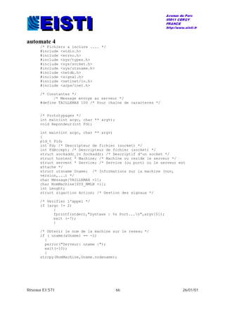 Réseaux EISTI 66 26/01/01
automate 4
/* Fichiers a inclure .... */
#include <stdio.h>
#include <errno.h>
#include <sys/types.h>
#include <sys/socket.h>
#include <sys/utsname.h>
#include <netdb.h>
#include <signal.h>
#include <netinet/in.h>
#include <arpa/inet.h>
/* Constantes */
/* Message envoye au serveur */
#define TAILLEMAX 100 /* Pour chaine de caracteres */
/* Prototypages */
int main(int argc, char ** argv);
void Repondeur(int Fd);
int main(int argc, char ** argv)
{
pid_t Pid;
int Fd; /* Descripteur de fichier (socket) */
int FdAccept; /* Descripteur de fichier (socket) */
struct sockaddr_in Sockaddr; /* Descriptif d'un socket */
struct hostent * Machine; /* Machine ou reside le serveur */
struct servent * Service; /* Service (ou port) ou le serveur est
attache */
struct utsname Uname; /* Informations sur la machine (non,
version,...) */
char Message[TAILLEMAX +1];
char NomMachine[SYS_NMLN +1];
int Lenght;
struct sigaction Action; /* Gestion des signaux */
/* Verifier l'appel */
if (argc != 2)
{
fprintf(stderr,"Syntaxe : %s Port...n",argv[0]);
exit (-7);
}
/* Obtenir le nom de la machine sur le reseau */
if ( uname(&Uname) == -1)
{
perror("Serveur: uname :");
exit(-10);
}
strcpy(NomMachine,Uname.nodename);
 