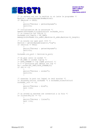 Réseaux EISTI 67 26/01/01
/* le serveur est sur la machine ou on lance le programme */
Machine = gethostbyname(NomMachine);
if (Machine == NULL)
{
perror("Serveur : gethostbyname");
exit(-1);
}
/* initialisation de la structure */
memset(&Sockaddr,0,sizeof(struct sockaddr_in));
/* on travaille sur TCP/IP */
Sockaddr.sin_family = PF_INET;
memcpy(&(Sockaddr.sin_addr),Machine->h_addr,Machine->h_length);
/* on ecoute sur quel port ???? */
Service = getservbyname(argv[1],"tcp");
if (Service == NULL)
{
perror("Serveur : getservbyname");
exit(-2);
}
Sockaddr.sin_port = Service->s_port;
/* On peut avoir le socket */
/* PF_INET => socket tcp/ip */
/* SOCK_STREAM => tcp comme protocol */
/* 0 => protocole par defaut sur tcp */
Fd = socket(PF_INET,SOCK_STREAM,0);
if (Fd == -1)
{
perror("Serveur : socket");
exit(-3);
}
/* reserver le port sur lequel on veut ecouter */
if (bind(Fd,(struct sockaddr *) & Sockaddr,sizeof(struct
sockaddr_in)) == -1)
{
perror("Serveur : bind");
exit (-4);
}
/* on attend au maximum une connection a la fois */
if (listen(Fd,10) == -1)
{
perror("Serveur : listen");
exit (-5);
}
 