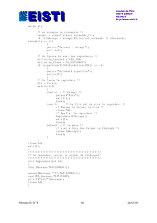 Réseaux EISTI 68 26/01/01
while (1)
{
/* on accepte la connexion */
Lenght = sizeof(struct sockaddr_in);
if ((FdAccept = accept(Fd,(struct sockaddr *) &Sockaddr,
&Lenght)) == -1)
{
perror("Serveur : accept");
exit (-6);
}
/* On ignore la mort des repondeurs */
Action.sa_handler = SIG_IGN;
Action.sa_flags = SA_NOCLDWAIT;
if (sigaction(SIGCHLD,&Action,NULL) == -1)
{
perror("Automat4 sigaction");
exit(-30);
}
/* On lance le repondeur */
Pid = fork();
switch(Pid)
{
case -1 : /* Erreur */
perror("Fork");
exit(-1);
break;
case 0: /* Le fils qui va etre le repondeur */
/* fermer le socket du bind */
close(Fd);
/* Apeller le repondeur */
Repondeur(FdAccept);
exit(0);
break;
default : /* le pere */
/* rien a dire don fermer le fdaccept */
close(FdAccept);
break;
}
}
close(Fd);
exit(0);
}
/********************************************/
/* Le repondeur recoit le socket de dialoque*/
/********************************************/
void Repondeur(int Fd)
{
char Message[TAILLEMAX+1];
memset(Message,'0',TAILLEMAX+1);
read(Fd,Message,TAILLEMAX);
printf("%sn",Message);
close(Fd);
}
 