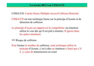 La norme 802.3 ou CSMA/CD
CSMA/CD: Carrier Sense Multiple Access/Collision Detected
CSMA/CD est une technique basée sur le principe d’écoute et de
détection de collision
Le principe d’accès au support est la compétition: un émetteur
utilise la voie dès qu’il est prêt à émettre, Il ignore donc
les autres émetteursles autres émetteurs
=> Risque de collision
Pour limiter le nombre de collision, cette technique utilise le
principe d’écoute, c’est à dire un émetteur n’émet que s’il
n ’y a pas de transmission en court
 