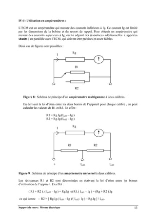 Support de cours : Mesure électrique 13
IV-1- Utilisation en ampèremètres :
L’ECM est un ampèremètre qui mesure des courants inférieurs à Ig. Ce courant Ig est limité
par les dimensions de la bobine et du ressort de rappel. Pour obtenir un ampèremètre qui
mesure des courants superieurs à Ig, on lui adjoint des résisatnces additionnelles ( appelées
shunts ) en parallèle avec l’ECM, qui doivent être précises et assez faibles.
Deux cas de figures sont possibles :
Figure 8 : Schéma de principe d’un ampèremetre multigamme à deux calibres.
En écrivant la loi d’ohm entre les deux bornrs de l’appareil pour chaque calibre , on peut
calculer les valeurs de R1 et R2. En effet :
R1 = Rg.Ig/(Ical1 – Ig )
R2 = Rg.Ig/(Ical2 – Ig )
Figure 9 : Schéma de principe d’un ampèremetre universel à deux calibres.
Les résistances R1 et R2 sont déterminées en écrivant la loi d’ohm entre les bornes
d’utilisation de l’appareil. En effet :
( R1 + R2 ). ( Ical2 – Ig ) = Rg.Ig et R1.( Ical1 – Ig ) = (Rg + R2 ).Ig
ce qui donne : R2 = [ Rg.Ig.( Ical1 – Ig )/( Ical2- Ig ) – Rg.Ig ] / Ical1.
Rg
I
R1
R2
Rg
I
R1 R2
+ Ical1 Ical2
 