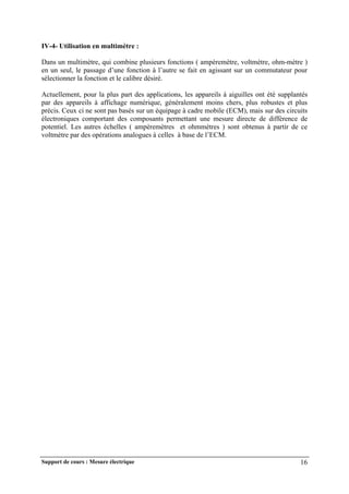 Support de cours : Mesure électrique 16
IV-4- Utilisation en multimètre :
Dans un multimètre, qui combine plusieurs fonctions ( ampèremètre, voltmètre, ohm-mètre )
en un seul, le passage d’une fonction à l’autre se fait en agissant sur un commutateur pour
sélectionner la fonction et le calibre désiré.
Actuellement, pour la plus part des applications, les appareils à aiguilles ont été supplantés
par des appareils à affichage numérique, généralement moins chers, plus robustes et plus
précis. Ceux ci ne sont pas basés sur un équipage à cadre mobile (ECM), mais sur des circuits
électroniques comportant des composants permettant une mesure directe de différence de
potentiel. Les autres échelles ( ampèremètres et ohmmètres ) sont obtenus à partir de ce
voltmètre par des opérations analogues à celles à base de l’ECM.
 