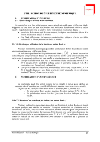 Support de cours : Mesure électrique 23
UTILISATION DU MULTIMETRE NUMERIQUE
I- VERIFICATION D’UNE DIODE
I-1- Vérification par mesure de sa résistance.
Un multimètre peut être utilisé comme moyen simple et rapide pour vérifier une diode.
Rappelons qu’une diode en bon état présente une résistance extrêmement élevée ( circuit
ouvert ) en polarisation inverse et une très faible résistance en polarisation directe :
 une diode défectueuse, qui devenue ouverte, indiquera une résistance élevée à la
fois en polarisation directe et inverse.
 Une diode défectueuse, qui devenue court-circuitée, indiquera zéro ou une faible
résistance à la fois en polarisation direct et inverse.
I-2- Vérification par utilisation de la fonction « test de diode » :
Plusieurs multimètres numériques possèdent une fonction de test de diode qui fournit
un moyen pratique pour vérifier une diode.
Un multimètre positionné sur la position test de diode ( ), fournit une tension
suffisante pour une polarisation directe ou inverse sur une diode. Cette tension interne peut
varier selon la marque du multimètre, bien qu’elle se situe typiquement entre 2.5 V et 3.5 V.
 Lorsque la diode est en bon état, le multimètre affiche une lecture entre 0.5 V et
0.9 V en sens direct ( anode (+), cathode (com)) et une valeur entre 2.5 V et 3.5 V
en sens inverse ( Anode(com), cathode(+)).
 Lorsque la diode est défectueuse, le multimètre affiche une valeur entre 2.5 V et
3.5 V dans les deux cas ( sens direct et sens inverse ) lorsqu’elle est ouverte et une
tension 0V lorsqu’elle est court-circuitée.
II- VERIFICATION D’UN TRANSUSTOR
Un multimètre peut être utilisé comme moyen simple et rapide pour vérifier un
transistor, afin d’identifier une possible défaillance à jonction ouverte ou court-circuitée.
La jonction B-C est équivalente à une diode et de même pour la jonction B-E :
- En polarisation direct les deux jonctions devraient indiquer 0.7V  0.2V.
- En polarisation inverse les deux jonctions devraient indiquer un circuit
ouvert.
II-1- Vérification d’un transistor par la fonction test de diode :
Plusieurs multimètres numériques possèdent une fonction de test de diode, qui fournit
un moyen pratique pour vérifier un transistor. Lorsqu’un multimètre est positionné sur la
fonction test de diode, celui-ci fournit une tension interne suffisante pour une polarisation
directe ou inverse sur la jonction du transistor. Cette tension peut varier selon la marque du
multimètre bien qu’elle se situe typiquement entre 2.5 V et 3.5 V. Le multimètre fournit une
lecture de tension ou une autre indication pour afficher la condition de la jonction du
transistor lors du test.
Chapitre 5
 