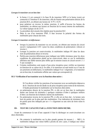 Support de cours : Mesure électrique 24
Lorsque le transistor est en bon état :
 la borne (+) est connecté à la base B du transistor NPN et la borne (com) est
connectée à l’émetteur E du transistor, afin de fournir une polarisation directe de la
jonction B-E, on obtient une lecture de 0.7V  0.2V.
 pour polariser en inverse la même jonction, il suffit d’inverse les bornes du
multimètre, on obtient une lecture en fonction de la source interne du multimètre.
La valeur typique est de 2.6 V.
 La procédure doit ensuite être répétée pour la jonction B-C.
 Dans le cas d’un transistor PNP, il faut inverser la polarité des bornes du
multimètre pour chacun des tests.
Lorsque le transistor est défectueux :
 lorsque la jonction du transistor ou est ouverte, on obtient une tension de circuit
ouvert ( typiquement 2.6V ) pour les deux conditions de polarisation ( directe et
inverse ).
 Lorsque la jonction est court-circuitée, le multimètre indique 0V dans les deux
tests de polarisation direct et inverse.
 Parfois,une jonction défectueuse peut indiquer une faible résistance pour les deux
conditions de polarisation plutôt qu’un court-circuit, dans ce cas le multimètre
affichera une faible tension plus faible que la tension exacte en circuit ouvert ( 1.1
V par exemple ).
 Certains multimètres sont munis d’une prise réceptrice pour vérifier un transistor
en fonction de sa valeur de . En effet, si le transistor est mal inséré ou si l’une de
ses jonctions est défectueux, le multimètre indique 0 ou 1 clignotant, si le transistor
est en bon état, le multimètre affiche une valeur qui correspond à .
II-2- Vérification d’un transistor avec la fonction ohm-mètre :
Si l’on désire vérifier les jonctions d’un transistor avec un multimètre dépourvu
de la fonction du test de diode ou de prise réceptrice pour tester  du transistor,
il faudra positionner le multimètre sur la fonction ohm-mètre.
 en polarisation directe de la jonction PN, si elle est en bon état, le multimètre
donne une lecture de résistance ( quelques centaines d’ohm à quelques milliers
d’ohm ) en fonction de la batterie interne du multimètre.
 En polarisation inverse de la jonction PN, si elle est en bon état , la lecture sera
hors de portée sur la plus part des multimètres. Une indication de résistance hors
de portée peut être indiquée par un « 1 » clignotant ou une série de tirets selon le
modèle.
III- TEST DE CAPACITE PAR LA FONCTION OHM-METRE.
Avant de commencer le test d’une capacité il faut la décharger en court-circuitant ces
deux électrodes.
 On connecte le multimètre sur la plus grande gamme de mesure ( … M ), le
multimètre indique une valeur faible ( proche de zéro ) puis, il indique une valeur
 