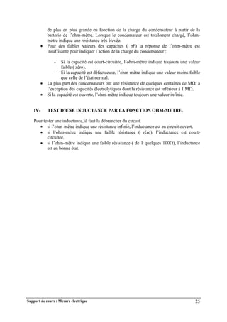 Support de cours : Mesure électrique 25
de plus en plus grande en fonction de la charge du condensateur à partir de la
batterie de l’ohm-mètre. Lorsque le condensateur est totalement chargé, l’ohm-
mètre indique une résistance très élevée.
 Pour des faibles valeurs des capacités ( pF) la réponse de l’ohm-mètre est
insuffisante pour indiquer l’action de la charge du condensateur :
- Si la capacité est court-circuitée, l’ohm-mètre indique toujours une valeur
faible ( zéro).
- Si la capacité est défectueuse, l’ohm-mètre indique une valeur moins faible
que celle de l’état normal.
 La plus part des condensateurs ont une résistance de quelques centaines de M, à
l’exception des capacités électrolytiques dont la résistance est inférieur à 1 M.
 Si la capacité est ouverte, l’ohm-mètre indique toujours une valeur infinie.
IV- TEST D’UNE INDUCTANCE PAR LA FONCTION OHM-METRE.
Pour tester une inductance, il faut la débrancher du circuit.
 si l’ohm-mètre indique une résistance infinie, l’inductance est en circuit ouvert,
 si l’ohm-mètre indique une faible résistance ( zéro), l’inductance est court-
circuitée.
 si l’ohm-mètre indique une faible résistance ( de 1 quelques 100), l’inductance
est en bonne état.
 