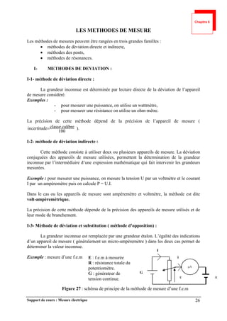 Support de cours : Mesure électrique 26
LES METHODES DE MESURE
Les méthodes de mesures peuvent être rangées en trois grandes familles :
 méthodes de déviation directe et indirecte,
 méthodes des ponts,
 méthodes de résonances.
I- METHODES DE DEVIATION :
I-1- méthode de déviation directe :
La grandeur inconnue est déterminée par lecture directe de la déviation de l’appareil
de mesure considéré.
Exemples :
- pour mesurer une puissance, on utilise un wattmètre,
- pour mesurer une résistance on utilise un ohm-mètre.
La précision de cette méthode dépend de la précision de l’appareil de mesure (
100
ibre
classe.cal
e
incertitud  ).
I-2- méthode de déviation indirecte :
Cette méthode consiste à utiliser deux ou plusieurs appareils de mesure. La déviation
conjuguées des appareils de mesure utilisées, permettent la détermination de la grandeur
inconnue par l’intermédiaire d’une expression mathématique qui fait intervenir les grandeurs
mesurées.
Exemple : pour mesurer une puissance, on mesure la tension U par un voltmètre et le courant
I par un ampèremètre puis on calcule P = U.I.
Dans le cas ou les appareils de mesure sont ampèremètre et voltmètre, la méthode est dite
volt-ampèremètrique.
La précision de cette méthode dépende de la précision des appareils de mesure utilisés et de
leur mode de branchement.
I-3- Méthode de déviation et substitution ( méthode d’opposition) :
La grandeur inconnue est remplacée par une grandeur étalon. L’égalité des indications
d’un appareil de mesure ( généralement un micro-ampèremètre ) dans les deux cas permet de
déterminer la valeur inconnue.
Exemple : mesure d’une f.e.m
Figure 27 : schéma de principe de la méthode de mesure d’une f.e.m
A
G
E
I
i
U
E : f.e.m à mesurée
R : résistance totale du
potentiomètre.
G : générateur de
tension continue.
Chapitre 6
 
