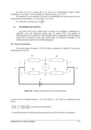 Support de cours : Mesure électrique 27
On place la f.e.m à mesurée E, et on agit sur le potentiomètre jusqu’à obtenir
l’équilibre ( c’est a dire i = 0) et on établie la relation suivante : I
R
U
E '.


On remplace la f.e.m à mesurée E par une f.e.m étalon E0, et on agit de nouveau sur le
potentiomètre jusqu'à obtenir i = 0. On a donc I
R
U
E '.
'
0 

La valeur de E est obtenu par 0
.
'
'
' E
R
R
E
II- METHODES DES PONTS :
Les ponts ont été très utilisés pour la mesure des résistances, inductances et
capacités, voire des fréquences jusque dans les années 1975. Les progrès de
l’électronique les ont rendus peu à peu obsolètes pour les applications de métorologie.
Toute fois la structure en pont reste utilisée dans de nombreux montages et son
étendue présente également un intérêt pédagogique.
II-1- Pont de wheatstone :
On associe quatre résistances R1 à R4 selon le schéma de la figure 28. Le pont est
alimenté par une f.e.m E
Figure 28 : Schéma de principe d’un pont de wheatstone.
Le pont est dit à l’équilibre lorsque i = 0 , c’est à dire UCD = 0V. Dans ces conditions on peut
écrire :







UDB
UCB
et
i4
i3
UAD
UAC
et
i2
i1 , ce qui donne R2.R3
R1.R4
« L’équilibre du pont est réalisé quand les produits en croix des résistances sont égaux »
G
R1 R2
R3 R4
i
i1
i3
i2
i4
C
D
A B
E
 