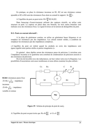 Support de cours : Mesure électrique 28
En pratique, on place la résistance inconnue en R1, R2 est une résistance connue
ajustable et R3 et R4 sont des résistances fixes dont on connaît le rapport (
R4
R3
K ).
A l’équilibre du pont on peut écrire K.R2
.R2
R
R3
R1 
 .
Dans beaucoup d’asservissement utilisant des capteurs résistifs, on utilise cette
structure en pont. Le capteur est placé dans une branche, les trois autres branches sont
réalisées avec des résistances fixes. Le signal d’erreur est la tension de déséquilibre du pont.
II-2- Ponts en courant alternatif :
A la place du générateur continu, on utilise un générateur basse fréquence et on
remplace les résistances par des impédances. Les calculs restent valides, à condition de
remplacer les résistances par des impédances complexes.
« L’équilibre du pont est réalisé quand les produits en croix des impédances sont
égaux (égalité entre parties réelles et parties imaginaires )»
En général , deux dipôles seront des résistances pures de précision. L troisième sera
l’impédance inconnue et le quatrième sera constitué de condensateurs de précision associés à
des résistances de précision.
On évite de travailler avec des inductances, car leur valeur varie avec la fréquence. Les
possibilités d’associations sont assez nombreuses et nous allons examiner les plus utilisés :
Figure 29 : Schéma de principe du pont de sauty.
A l’équilibre du pont on peut écrire que
R4
R3
R.
Rx et
R3
R4
C.
Cx
~
G
R2
R3 R4
i
Cx Rx C R
R3,R4 :résistances pures fixes
jCxw
1
Rx
Z1 
 :impédance
inconnue
jCw
1
R
Z1 
 : impédance
variable et connue
 