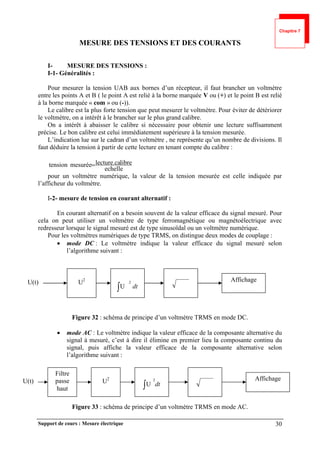 Support de cours : Mesure électrique 30
MESURE DES TENSIONS ET DES COURANTS
I- MESURE DES TENSIONS :
I-1- Généralités :
Pour mesurer la tension UAB aux bornes d’un récepteur, il faut brancher un voltmètre
entre les points A et B ( le point A est relié à la borne marquée V ou (+) et le point B est relié
à la borne marquée « com » ou (-)).
Le calibre est la plus forte tension que peut mesurer le voltmètre. Pour éviter de détériorer
le voltmètre, on a intérêt à le brancher sur le plus grand calibre.
On a intérêt à abaisser le calibre si nécessaire pour obtenir une lecture suffisamment
précise. Le bon calibre est celui immédiatement supérieure à la tension mesurée.
L’indication lue sur le cadran d’un voltmètre , ne représente qu’un nombre de divisions. Il
faut déduire la tension à partir de cette lecture en tenant compte du calibre :
echelle
libre
lecture.ca
mesurée
tension 
pour un voltmètre numérique, la valeur de la tension mesurée est celle indiquée par
l’afficheur du voltmètre.
I-2- mesure de tension en courant alternatif :
En courant alternatif on a besoin souvent de la valeur efficace du signal mesuré. Pour
cela on peut utiliser un voltmètre de type ferromagnétique ou magnétoélectrique avec
redresseur lorsque le signal mesuré est de type sinusoïdal ou un voltmètre numérique.
Pour les voltmètres numériques de type TRMS, on distingue deux modes de couplage :
 mode DC : Le voltmètre indique la valeur efficace du signal mesuré selon
l’algorithme suivant :
Figure 32 : schéma de principe d’un voltmètre TRMS en mode DC.
 mode AC : Le voltmètre indique la valeur efficace de la composante alternative du
signal à mesuré, c’est à dire il élimine en premier lieu la composante continu du
signal, puis affiche la valeur efficace de la composante alternative selon
l’algorithme suivant :
Figure 33 : schéma de principe d’un voltmètre TRMS en mode AC.
U2
U(t)
dt

2
U
Affichage
U2
U(t) dt
2
U

Affichage
Filtre
passe
haut
Chapitre 7
 