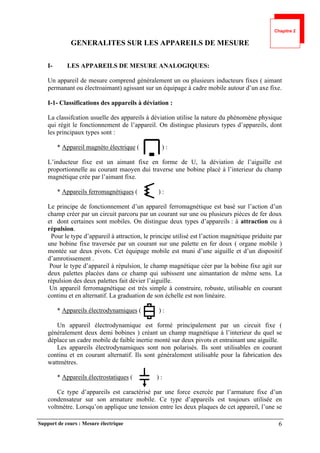 Support de cours : Mesure électrique 6
GENERALITES SUR LES APPAREILS DE MESURE
I- LES APPAREILS DE MESURE ANALOGIQUES:
Un appareil de mesure comprend généralement un ou plusieurs inducteurs fixes ( aimant
permanant ou électroaimant) agissant sur un équipage à cadre mobile autour d’un axe fixe.
I-1- Classifications des appareils à déviation :
La classifcation usuelle des appareils à déviation utilise la nature du phénomène physique
qui régit le fonctionnement de l’appareil. On distingue plusieurs types d’appareils, dont
les principaux types sont :
* Appareil magnéto électrique ( ) :
L’inducteur fixe est un aimant fixe en forme de U, la déviation de l’aiguille est
proportionnelle au courant maoyen dui traverse une bobine placé à l’interieur du champ
magnétique crée par l’aimant fixe.
* Appareils ferromagnétiques ( ) :
Le principe de fonctionnement d’un appareil ferromagnétique est basé sur l’action d’un
champ créer par un circuit parcoru par un courant sur une ou plusieurs pièces de fer doux
et dont certaines sont mobiles. On distingue deux types d’appareils : à attraction ou à
répulsion.
Pour le type d’appareil à attraction, le principe utilisé est l’action magnétique priduite par
une bobine fixe traversée par un courant sur une palette en fer doux ( organe mobile )
montée sur deux pivots. Cet équipage mobile est muni d’une aiguille et d’un dispositif
d’amrotissement .
Pour le type d’appareil à répulsion, le champ magnétique céer par la bobine fixe agit sur
deux palettes placées dans ce champ qui subissent une aimantation de même sens. La
répulsion des deux palettes fait dévier l’aiguille.
Un appareil ferromagnétique est très simple à construire, robuste, utilisable en courant
continu et en alternatif. La graduation de son échelle est non linéaire.
* Appareils électrodynamiques ( ) :
Un appareil électrodynamique est formé principalement par un circuit fixe (
généralement deux demi bobines ) créant un champ magnétique à l’interieur du quel se
déplace un cadre mobile de faible inertie monté sur deux pivots et entrainant une aiguille.
Les appareils électrodynamiques sont non polarisés. Ils sont utilisables en courant
continu et en courant alternatif. Ils sont généralement utilisable pour la fabrication des
wattmètres.
* Appareils électrostatiques ( ) :
Ce type d’appareils est caractérisé par une force exercée par l’armature fixe d’un
condensateur sur son armature mobile. Ce type d’appareils est toujours utilisée en
voltmètre. Lorsqu’on applique une tension entre les deux plaques de cet appareil, l’une se
Chapitre 2
 