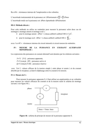 Support de cours : Mesure électrique 42
Ra et Rv : résistances internes de l’ampèremètre et du voltmètre.
L’incertitude instrumentale de la puissance est ).Pmes
I
ΔI
U
ΔU
(
nt
ΔPinstrume 

L’incertitude totale sur la puissance est nt
ΔPinstrume
Δpmethode
ΔPtot 

III-2- Méthode directe :
Pour cette méthode on utilise un wattmètre pour mesurer la puissance selon deux cas de
montages ( montage amont et montage aval ) :
 pour le montage amont : Ptot = ( classe.calibreU.calibreI/100 )+r’a.I2
,
 pour le montage aval : Ptot = ( classe.calibreU.calibreI/100 )+
v
R
u
'
2
,
avec r’a et R’v : résistances internes du circuit intensité et circuit tension du wattmètre.
IV- MESURE DE LA PUISSANCE EN COURANT ALTERNATIF
MONOPHASE :
Les expressions des puissances en courant alternatif sont données par les relations suivantes :
]
[
. VA
I
V
S : puissance apparente,
]
[
)
cos(
.
. W
I
V
P 
 : puissance active et
]
[
)
sin(
.
. VAR
I
V
Q 
 : puissance réactive
avec Vet I : valeurs efficace de la tension simple ( entre phase et neutre ) et du courant
absorbé par le récepteur,  étant le déphasage entre le courant et la tension.
IV-1- Mesure de S :
Pour mesurer la puissance apparente S, il faut utiliser un ampèremètre et un voltmètre
pour mesurer les valeurs efficaces du courant et de la tension selon le schéma de montage
suivant ( voir figure 46 ).
Figure 46 : schéma de principe de mesure de la puissance apparente S.
Smes = Vmes. Imes
A
V
récepteur
phase
neutre
 