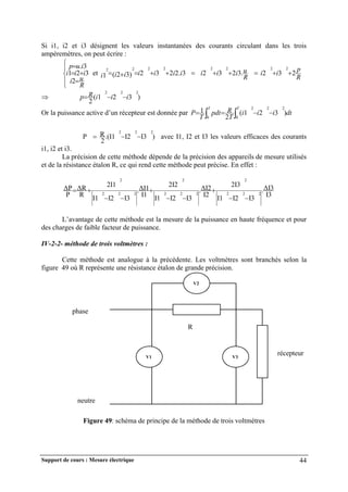 Support de cours : Mesure électrique 44
Si i1, i2 et i3 désignent les valeurs instantanées des courants circulant dans les trois
ampèremètres, on peut écrire :









R
u
i
i
i
i
i
u
p
2
3
2
1
3
.
et
R
p
i
i
R
u
i
i
i
i
i
i
i
i
i
i 2
3
2
.
3
2
3
2
3
.
2
2
3
2
)
3
2
(
1
2
2
2
2
2
2
2
2











 )
3
2
1
(
2
2
2
2
i
i
i
R
p 


Or la puissance active d’un récepteur est donnée par dt
i
i
i
T
R
pdt
T
P
T
T
)
3
2
1
(
2
1 2
2
2
0
0



 

P )
I3
I2
.(I1
2
R 2
2
2


 avec I1, I2 et I3 les valeurs efficaces des courants
i1, i2 et i3.
La précision de cette méthode dépende de la précision des appareils de mesure utilisés
et de la résistance étalon R, ce qui rend cette méthode peut précise. En effet :
I3
ΔI3
.
I3
I2
I1
2I3
I2
ΔI2
.
I3
I2
I1
2I2
I1
ΔI1
.
I3
I2
I1
2I1
R
ΔR
P
ΔP
2
2
2
2
2
2
2
2
2
2
2
2










L’avantage de cette méthode est la mesure de la puissance en haute fréquence et pour
des charges de faible facteur de puissance.
IV-2-2- méthode de trois voltmètres :
Cette méthode est analogue à la précédente. Les voltmètres sont branchés selon la
figure 49 où R représente une résistance étalon de grande précision.
Figure 49: schéma de principe de la méthode de trois voltmètres
V2
récepteur
phase
neutre
V3
V1
R
 