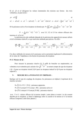 Support de cours : Mesure électrique 45
Si u1, u2 et u3 désignent les valeurs instantanées des tensions aux bornes des trois
voltmètres, on peut écrire :
R
u
u
p 2
.
3
 et
)
3
2
1
(
2
1
3
.
2
3
.
2
2
3
2
)
3
2
(
1
3
2
1
2
2
2
2
2
2
2
u
u
u
u
u
u
u
u
u
u
u
u
u
u
u 











Or la puissance active d’un récepteur est donnée par dt
u
u
u
T
R
pdt
T
P
T
T
)
3
2
1
(
.
.
2
1
1 2
2
2
0
0



 

P )
U3
U2
.(U1
2R
1 2
2
2


 avec U1, U2 et U3 les valeurs efficaces des
tensions u1, u2 et u3.
La précision de cette méthode dépende de la précision des appareils de mesure utilisés
et de la résistance étalon R, ce qui rend cette méthode peut précise. En effet :
I3
ΔU3
.
U3
U2
U1
2U3
U2
ΔU2
.
U3
U2
U1
2U2
U1
ΔU1
.
U3
U2
U1
2U1
R
ΔR
P
ΔP
2
2
2
2
2
2
2
2
2
2
2
2










Ces deux méthodes de mesures de la puissance active permettent également la détermination
de la valeur de l’impédance et du facteur de puissance du récepteur.
IV-3- Mesure de Q :
Pour mesurer la puissance réactive Q, il suffit de brancher un ampèremètre, un
voltmètre et un wattmètre puis calculer
2
2
P
S
Q 

 en tenant compte du type du récepteur
( Q = 0 pour un récepteur résistif, Q>0 pour un récepteur inductif et Q<0 pour un récepteur
capacitif ).
V- MESURE DE LA PUISSANCE EN TRIPHASE :
Quelque soit le type de couplage du récepteur, les puissances en triphasé s’expriment de la
manière suivante :
[VA]
3.V.I
.U.I.
3
S 
 : puissance apparente,
]
[W
)
3.V.I.cos(
)
.U.I.cos(
3
P 
 
 : puissance active et
[VAR]
)
sin(
3.V.I.
)
.U.I.sin(
3
Q 
 
 : puissance réactive
avec V et I : valeurs efficace de la tension simple ( entre phase et neutre ) et du courant
absorbé par le récepteur,  étant le déphasage entre le courant et la tension et U la tension
efficace composée ( entre deux phases ).
 